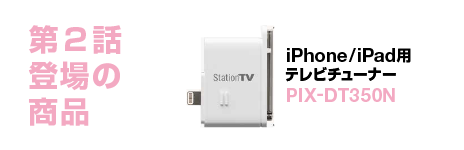 第2話登場の商品 iPhone/iPad用テレビチューナー PIX-DT350N